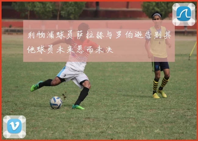 利物浦球员萨拉赫与罗伯逊告别其他球员未来悬而未决