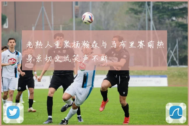 老熟人重聚杨瀚森与马布里赛前热身亲切交流笑声不断