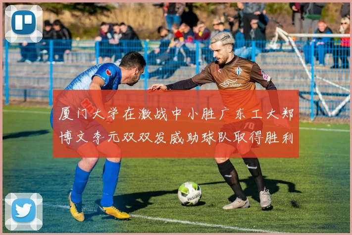 厦门大学在激战中小胜广东工大郑博文李元双双发威助球队取得胜利