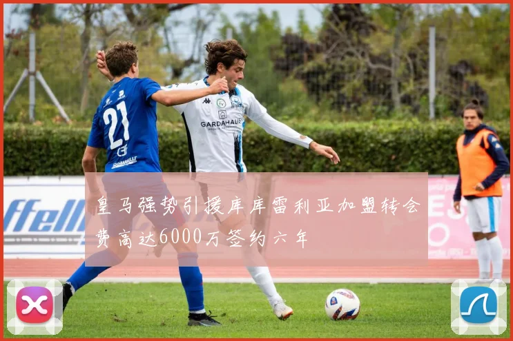 皇马强势引援库库雷利亚加盟转会费高达6000万签约六年