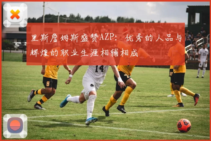 里斯詹姆斯盛赞AZP：优秀的人品与辉煌的职业生涯相辅相成