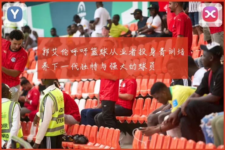 郭艾伦呼吁篮球从业者投身青训培养下一代独特与强大的球员