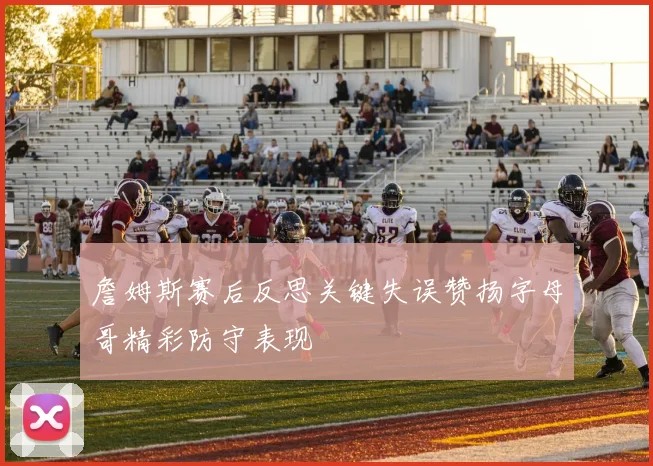 詹姆斯赛后反思关键失误赞扬字母哥精彩防守表现