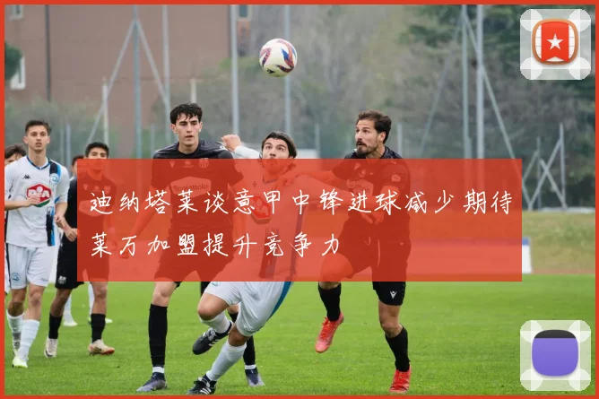 迪纳塔莱谈意甲中锋进球减少期待莱万加盟提升竞争力