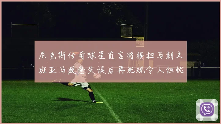尼克斯传奇球星直言将横扫马刺文班亚马疲惫失误后再犯规令人担忧
