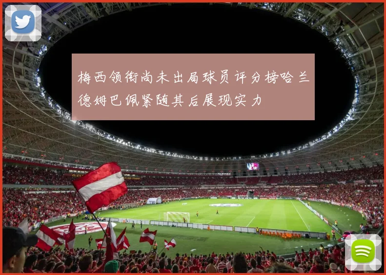 梅西领衔尚未出局球员评分榜哈兰德姆巴佩紧随其后展现实力