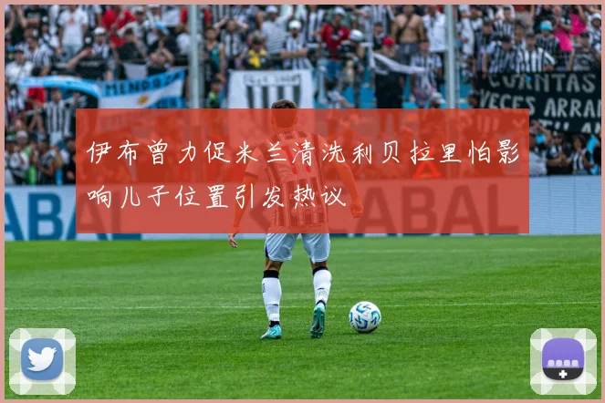 伊布曾力促米兰清洗利贝拉里怕影响儿子位置引发热议