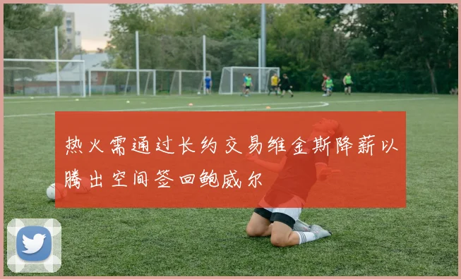 热火需通过长约交易维金斯降薪以腾出空间签回鲍威尔