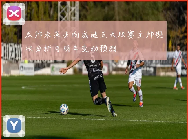 瓜帅未来去向成谜五大联赛主帅现状分析与明年变动预测