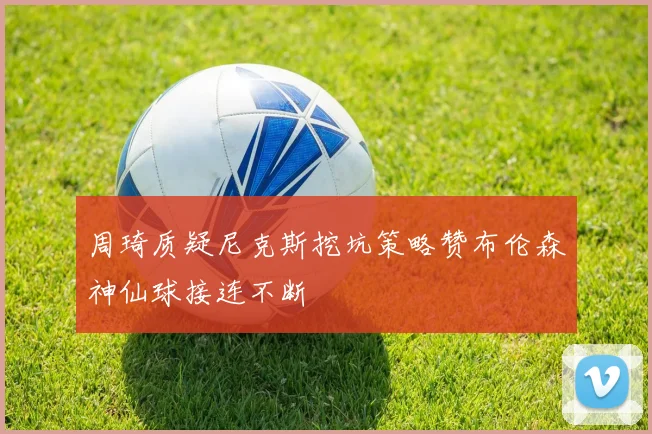 周琦质疑尼克斯挖坑策略赞布伦森神仙球接连不断