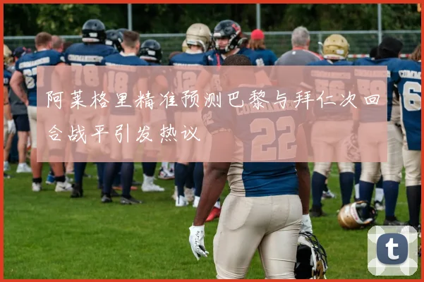 阿莱格里精准预测巴黎与拜仁次回合战平引发热议
