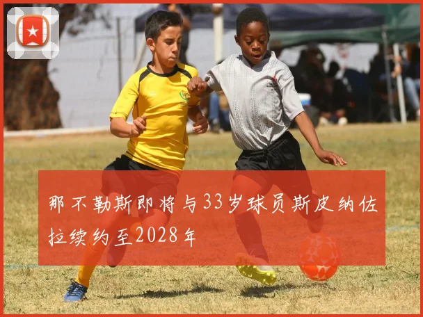 那不勒斯即将与33岁球员斯皮纳佐拉续约至2028年