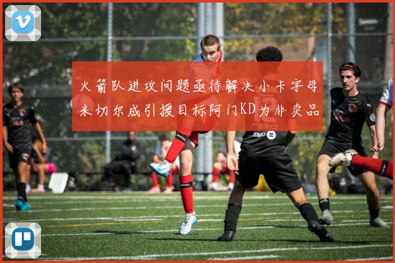 火箭队进攻问题亟待解决小卡字母米切尔成引援目标阿门KD为非卖品