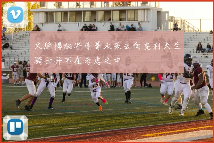 文胖揭秘字母哥未来去向克利夫兰骑士并不在考虑之中